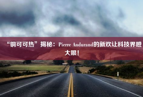 “铜可可热”揭秘：Pierre Andurand的新欢让科技界瞪大眼！