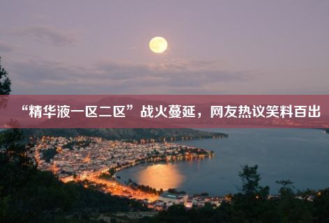 “精华液一区二区”战火蔓延，网友热议笑料百出