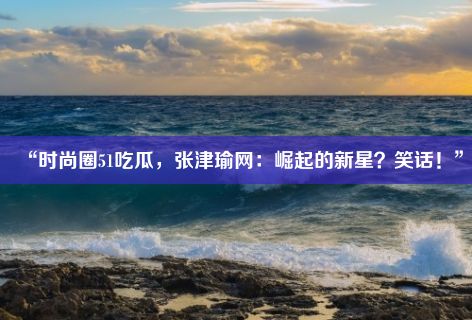 “时尚圈51吃瓜，张津瑜网：崛起的新星？笑话！”