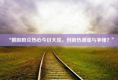 “朝阳群众热心今日大瓜，创新热潮谁与争锋？”