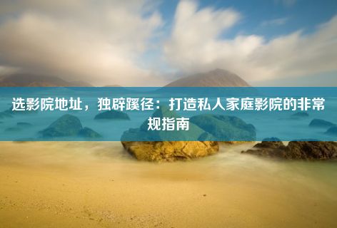 选影院地址，独辟蹊径：打造私人家庭影院的非常规指南