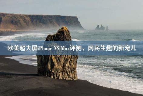 欧美超大屏iPhone XS Max评测，网民生趣的新宠儿