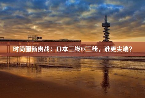 时尚圈新贵战：日本三线VS三线，谁更尖端？