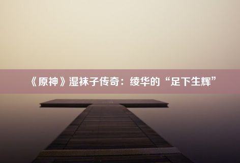 《原神》湿袜子传奇：绫华的“足下生辉”