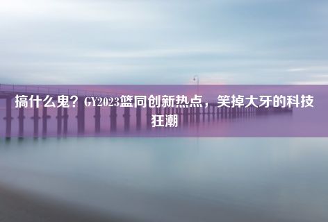 搞什么鬼？GY2023篮同创新热点，笑掉大牙的科技狂潮