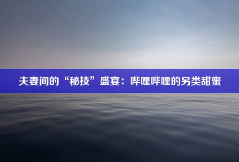 夫妻间的“秘技”盛宴：哔哩哔哩的另类甜蜜