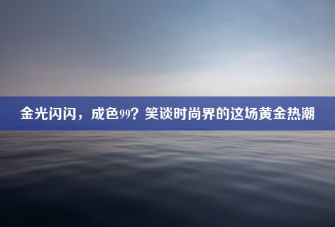 金光闪闪，成色99？笑谈时尚界的这场黄金热潮