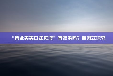 “博全美美白祛斑液”有效果吗？自嘲式探究