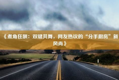 《煮角狂飙：双键共舞，网友热议的“分手厨房”新风尚》