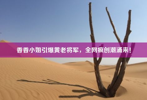 香香小姐引爆黄老将军，全网疯创潮涌来！