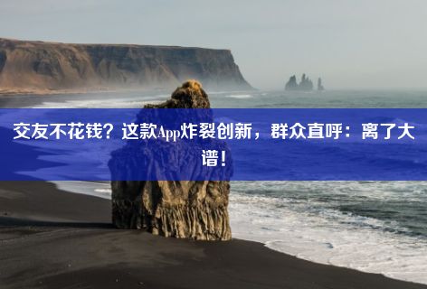 交友不花钱？这款App炸裂创新，群众直呼：离了大谱！