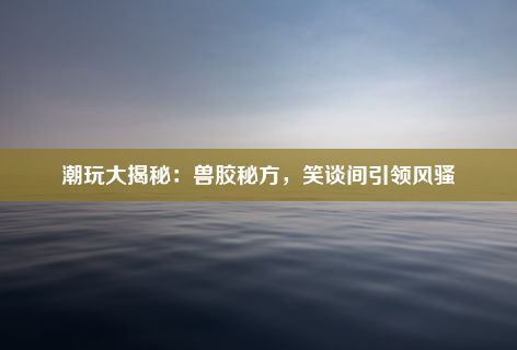 潮玩大揭秘：兽胶秘方，笑谈间引领风骚