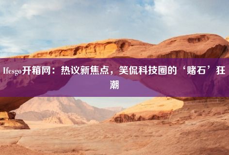 Ifcsgo开箱网：热议新焦点，笑侃科技圈的‘赌石’狂潮