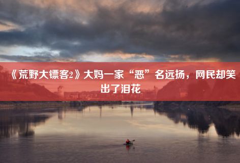 《荒野大镖客2》大妈一家“恶”名远扬，网民却笑出了泪花