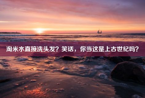 淘米水直接洗头发？笑话，你当这是上古世纪吗？