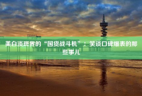 美白淡斑界的“国货战斗机”：笑谈口碑爆表的那些事儿