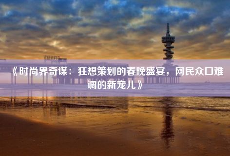 《时尚界奇谋：狂想策划的春晚盛宴，网民众口难调的新宠儿》