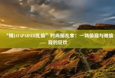 “精JAVAPARSER乱偷”时尚圈乱象：一场偷窥与被偷窥的狂欢