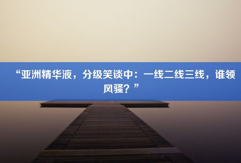 “亚洲精华液，分级笑谈中：一线二线三线，谁领风骚？”