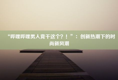 “哔哩哔哩男人竟干这个？！”：创新热潮下的时尚新风潮