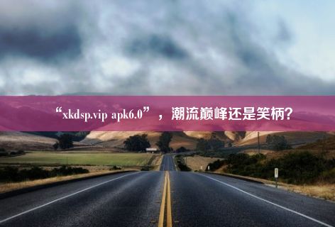 “xkdsp.vip apk6.0”，潮流巅峰还是笑柄？