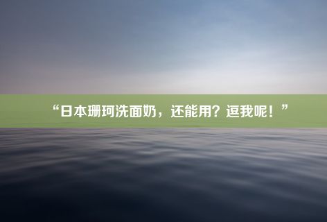 “日本珊珂洗面奶，还能用？逗我呢！”