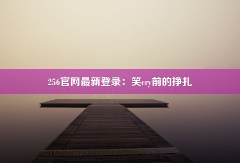 256官网最新登录：笑cry前的挣扎