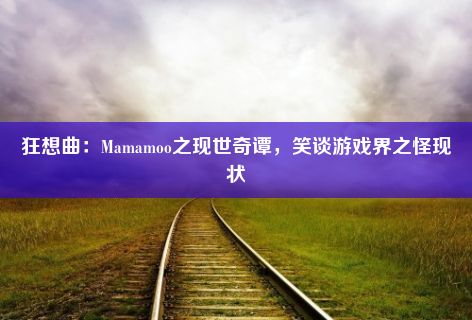 狂想曲：Mamamoo之现世奇谭，笑谈游戏界之怪现状