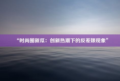 “时尚圈新瓜：创新热潮下的反差婊现象”