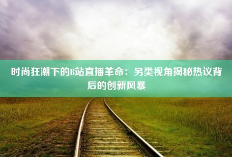 时尚狂潮下的B站直播革命：另类视角揭秘热议背后的创新风暴