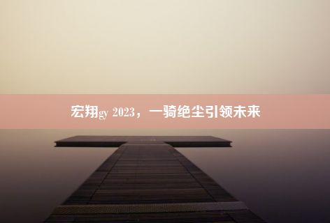 宏翔gy 2023，一骑绝尘引领未来