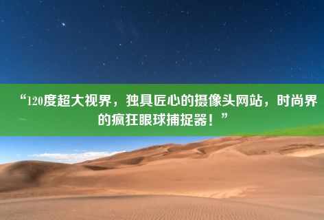 “120度超大视界，独具匠心的摄像头网站，时尚界的疯狂眼球捕捉器！”