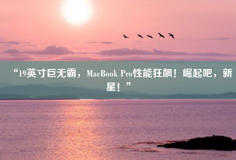 “19英寸巨无霸，MacBook Pro性能狂飙！崛起吧，新星！”