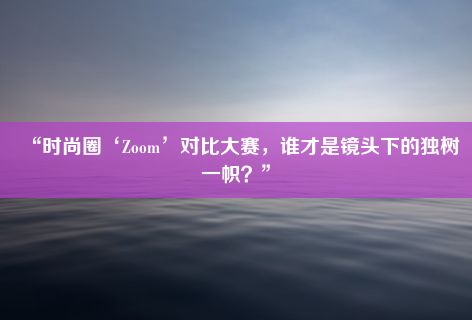 “时尚圈‘Zoom’对比大赛，谁才是镜头下的独树一帜？”