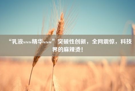 “乳液www精华www”突破性创新，全网震惊，科技界的麻辣烫！