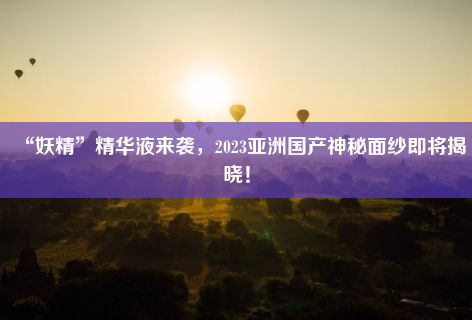 “妖精”精华液来袭，2023亚洲国产神秘面纱即将揭晓！