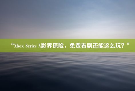 “Xbox Series X影界探险，免费看剧还能这么玩？”