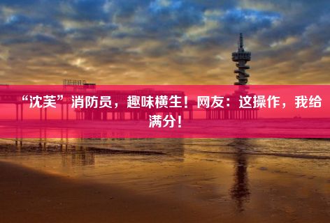 “沈芙”消防员，趣味横生！网友：这操作，我给满分！