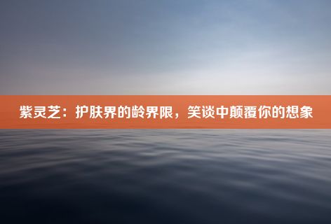 紫灵芝：护肤界的龄界限，笑谈中颠覆你的想象