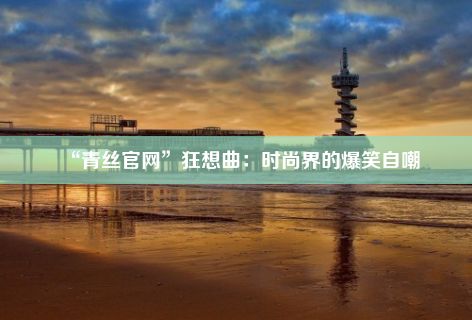 “青丝官网”狂想曲：时尚界的爆笑自嘲