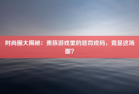 时尚圈大揭秘：贵族游戏里的惩罚戏码，竟是这场面？