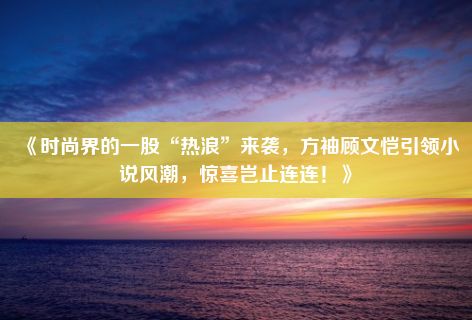 《时尚界的一股“热浪”来袭，方袖顾文恺引领小说风潮，惊喜岂止连连！》