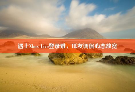 遇上Xbox Live登录难，瓜友调侃心态放宽