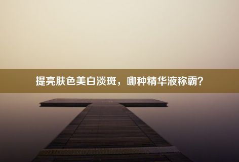 提亮肤色美白淡斑，哪种精华液称霸？