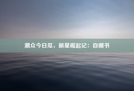 潮众今日瓜，新星崛起记：自嘲书