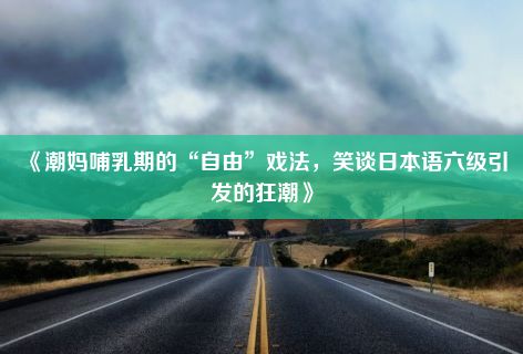 《潮妈哺乳期的“自由”戏法，笑谈日本语六级引发的狂潮》