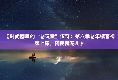 《时尚圈里的“老玩童”传奇：第六季老年镖客视频上集，网民新宠儿》